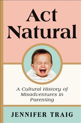 Act Natural: A Cultural History of Misadventures in Parenting Cover